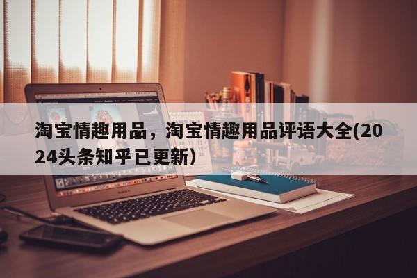 淘宝情趣用品，淘宝情趣用品评语大全(2024头条知乎已更新）