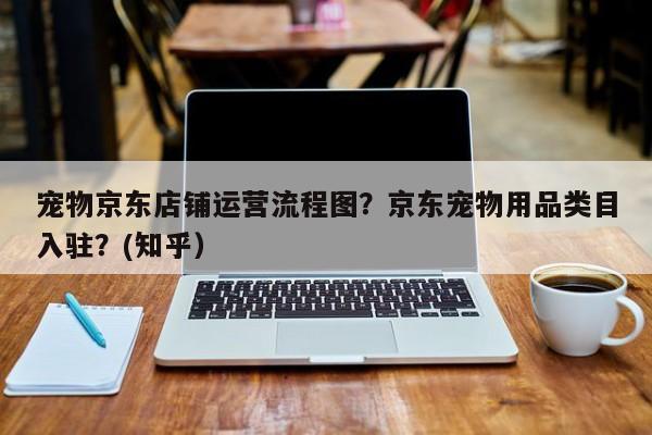 宠物京东店铺运营流程图？京东宠物用品类目入驻？(知乎）