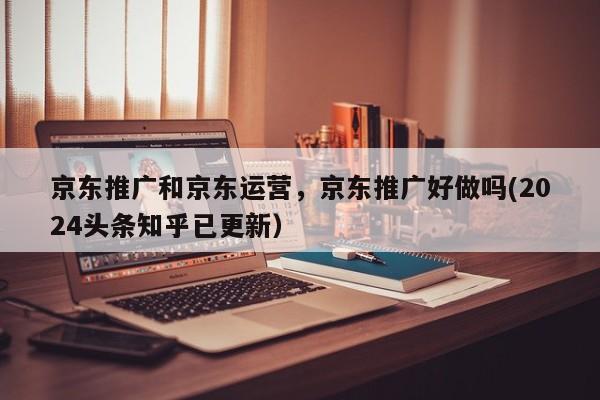 京东推广和京东运营，京东推广好做吗(2024头条知乎已更新）