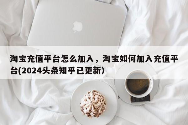 淘宝充值平台怎么加入，淘宝如何加入充值平台(2024头条知乎已更新）