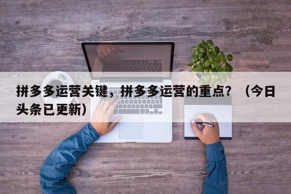 拼多多运营关键，拼多多运营的重点？（今日头条已更新）