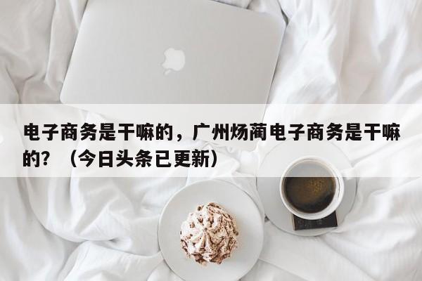 电子商务是干嘛的，广州炀蔺电子商务是干嘛的？（今日头条已更新）