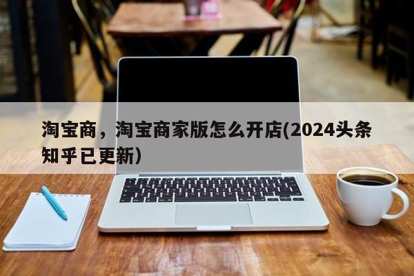 淘宝商，淘宝商家版怎么开店(2024头条知乎已更新）