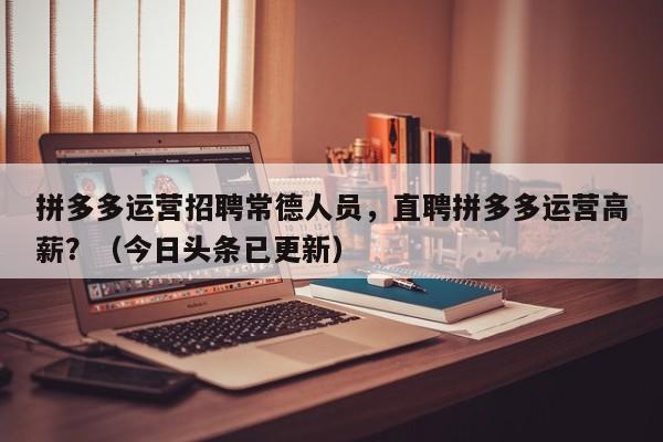 拼多多运营招聘常德人员，直聘拼多多运营高薪？（今日头条已更新）