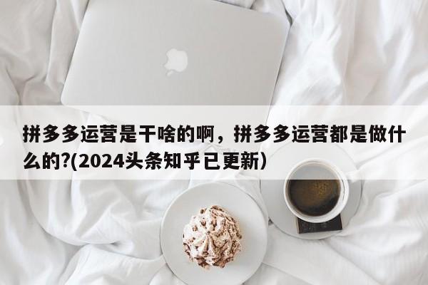 拼多多运营是干啥的啊，拼多多运营都是做什么的?(2024头条知乎已更新）