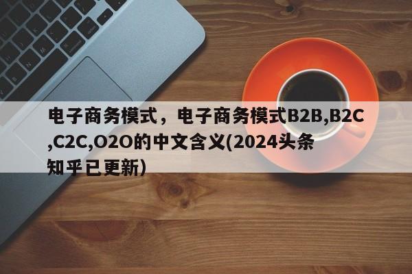 电子商务模式，电子商务模式B2B,B2C,C2C,O2O的中文含义(2024头条知乎已更新）