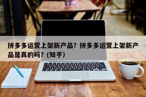 拼多多运营上架新产品？拼多多运营上架新产品是真的吗？(知乎）