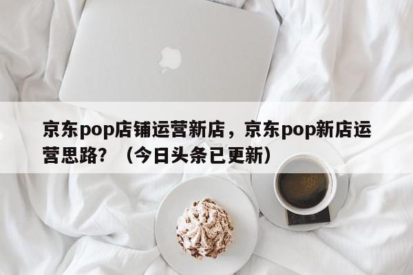 京东pop店铺运营新店，京东pop新店运营思路？（今日头条已更新）