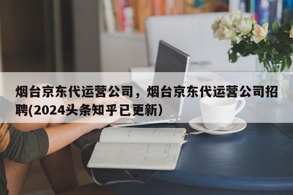 烟台京东代运营公司，烟台京东代运营公司招聘(2024头条知乎已更新）