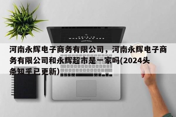 河南永辉电子商务有限公司，河南永辉电子商务有限公司和永辉超市是一家吗(2024头条知乎已更新）