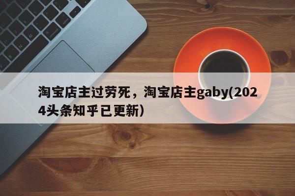 淘宝店主过劳死，淘宝店主gaby(2024头条知乎已更新）