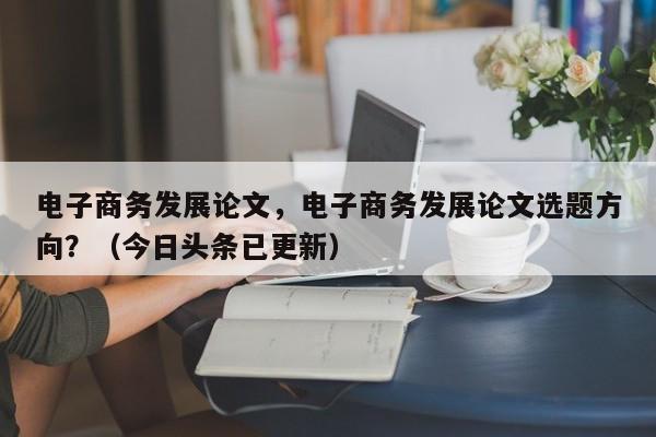电子商务发展论文，电子商务发展论文选题方向？（今日头条已更新）