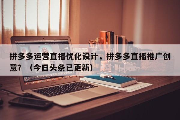 拼多多运营直播优化设计，拼多多直播推广创意？（今日头条已更新）