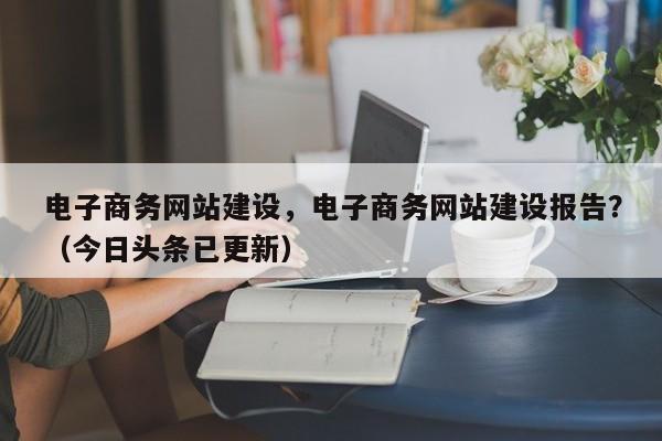 电子商务网站建设，电子商务网站建设报告？（今日头条已更新）