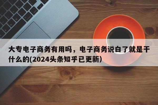 大专电子商务有用吗，电子商务说白了就是干什么的(2024头条知乎已更新）