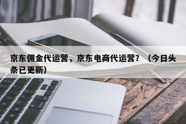 京东佣金代运营，京东电商代运营？（今日头条已更新）