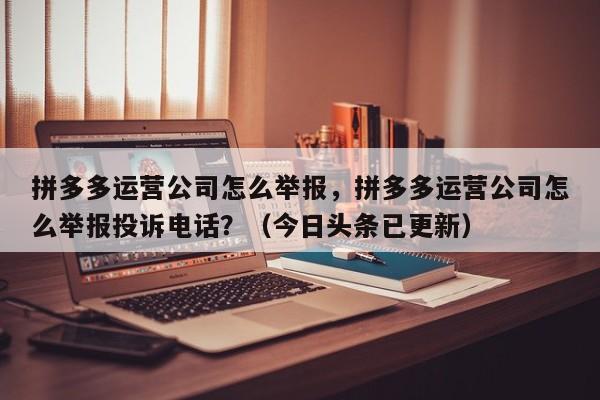 拼多多运营公司怎么举报，拼多多运营公司怎么举报投诉电话？（今日头条已更新）
