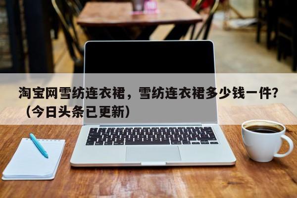 淘宝网雪纺连衣裙，雪纺连衣裙多少钱一件？（今日头条已更新）