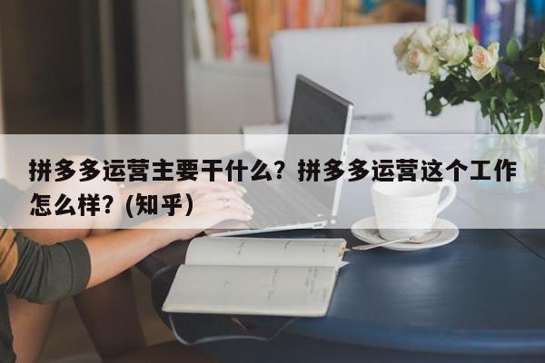 拼多多运营主要干什么？拼多多运营这个工作怎么样？(知乎）