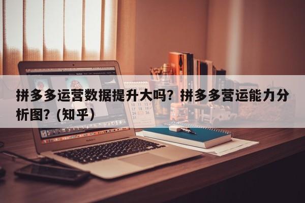 拼多多运营数据提升大吗？拼多多营运能力分析图？(知乎）