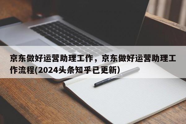 京东做好运营助理工作，京东做好运营助理工作流程(2024头条知乎已更新）