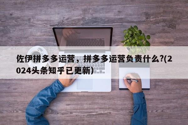 佐伊拼多多运营，拼多多运营负责什么?(2024头条知乎已更新）