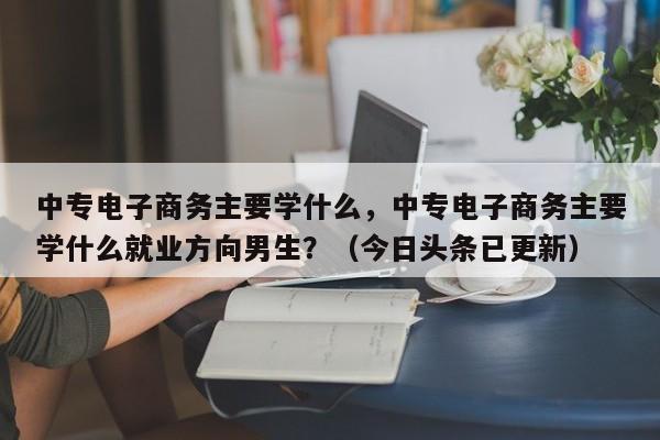 中专电子商务主要学什么，中专电子商务主要学什么就业方向男生？（今日头条已更新）