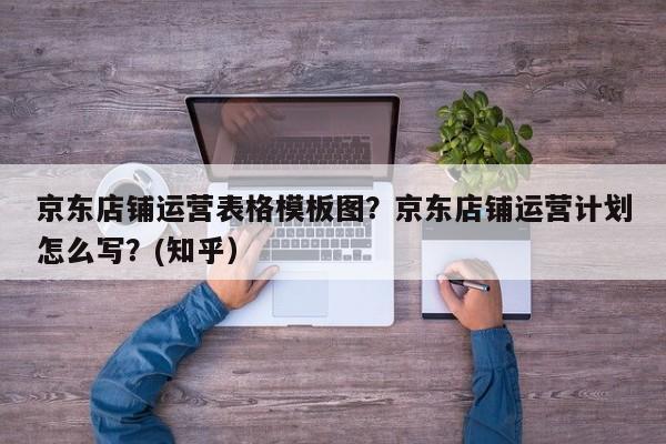 京东店铺运营表格模板图？京东店铺运营计划怎么写？(知乎）
