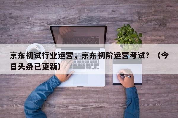 京东初试行业运营，京东初阶运营考试？（今日头条已更新）