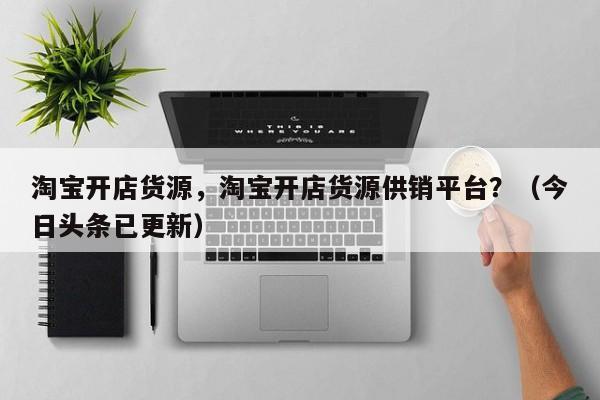 淘宝开店货源，淘宝开店货源供销平台？（今日头条已更新）