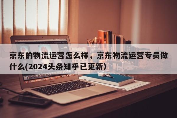 京东的物流运营怎么样，京东物流运营专员做什么(2024头条知乎已更新）