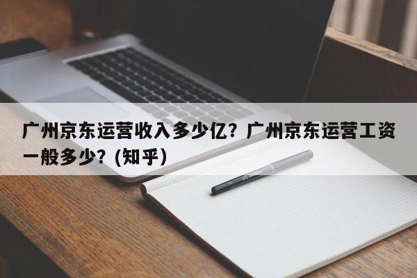广州京东运营收入多少亿？广州京东运营工资一般多少？(知乎）