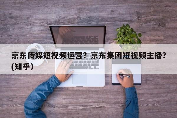 京东传媒短视频运营？京东集团短视频主播？(知乎）