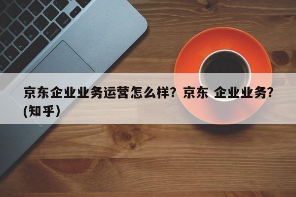 京东企业业务运营怎么样？京东 企业业务？(知乎）