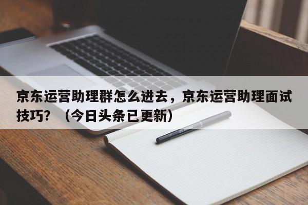 京东运营助理群怎么进去，京东运营助理面试技巧？（今日头条已更新）