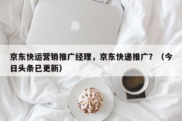 京东快运营销推广经理，京东快递推广？（今日头条已更新）