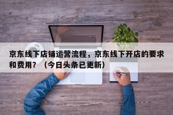 京东线下店铺运营流程，京东线下开店的要求和费用？（今日头条已更新）