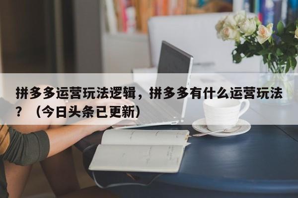 拼多多运营玩法逻辑，拼多多有什么运营玩法？（今日头条已更新）