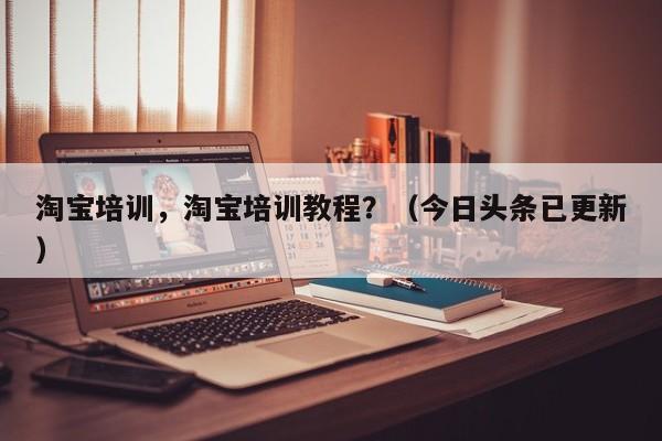 淘宝培训，淘宝培训教程？（今日头条已更新）