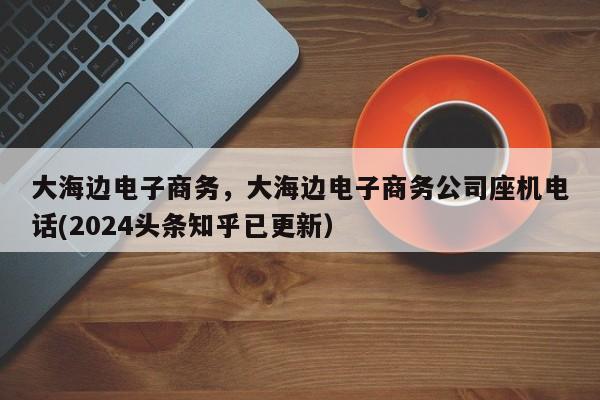 大海边电子商务，大海边电子商务公司座机电话(2024头条知乎已更新）