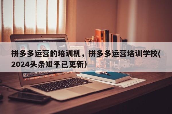 拼多多运营的培训机，拼多多运营培训学校(2024头条知乎已更新）