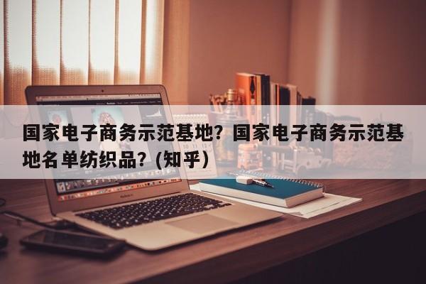 国家电子商务示范基地？国家电子商务示范基地名单纺织品？(知乎）