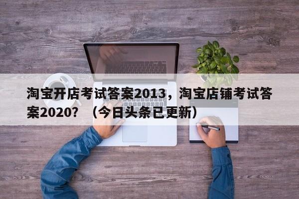 淘宝开店考试答案2013，淘宝店铺考试答案2020？（今日头条已更新）