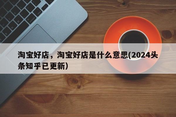淘宝好店，淘宝好店是什么意思(2024头条知乎已更新）