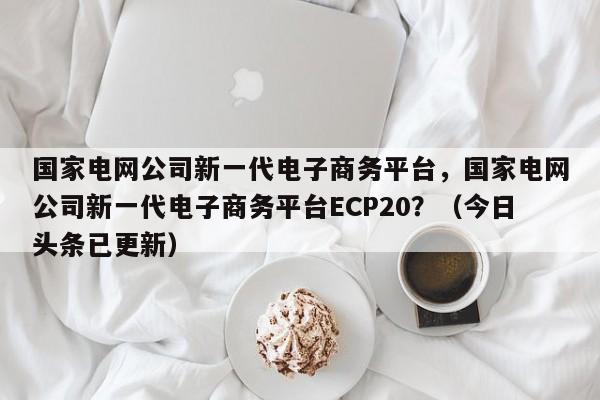 国家电网公司新一代电子商务平台，国家电网公司新一代电子商务平台ECP20？（今日头条已更新）