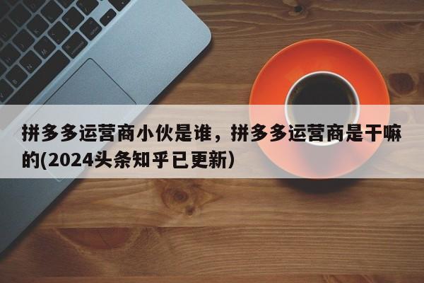 拼多多运营商小伙是谁，拼多多运营商是干嘛的(2024头条知乎已更新）
