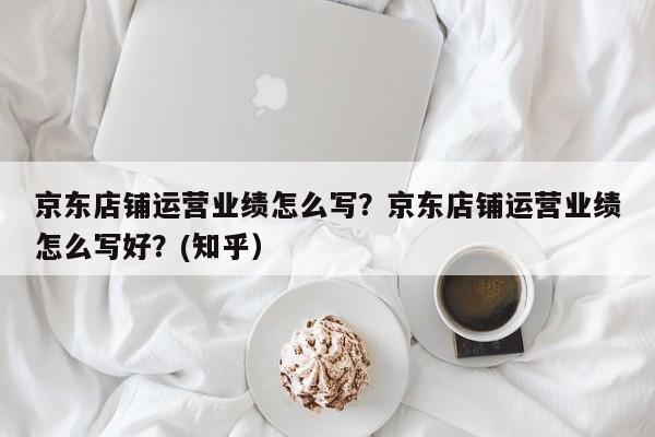 京东店铺运营业绩怎么写？京东店铺运营业绩怎么写好？(知乎）