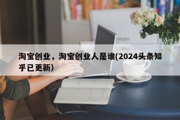 淘宝创业，淘宝创业人是谁(2024头条知乎已更新）