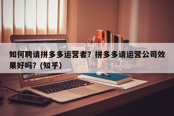 如何聘请拼多多运营者？拼多多请运营公司效果好吗？(知乎）