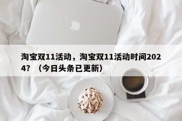 淘宝双11活动，淘宝双11活动时间2024？（今日头条已更新）
